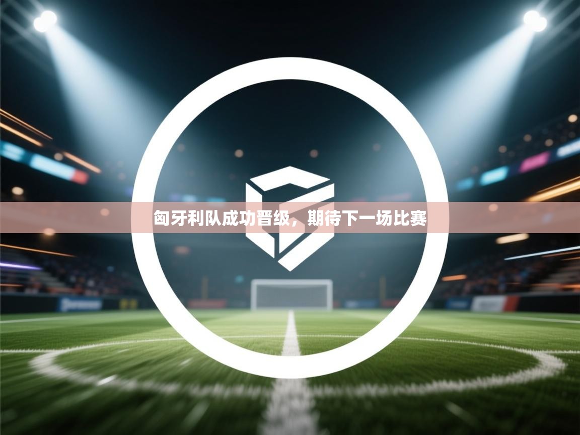 匈牙利队成功晋级，期待下一场比赛  第2张