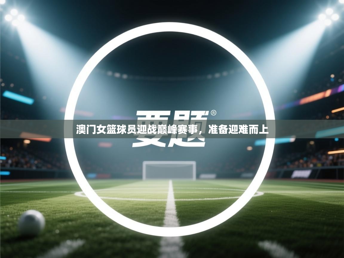 澳门女篮球员迎战巅峰赛事，准备迎难而上  第1张
